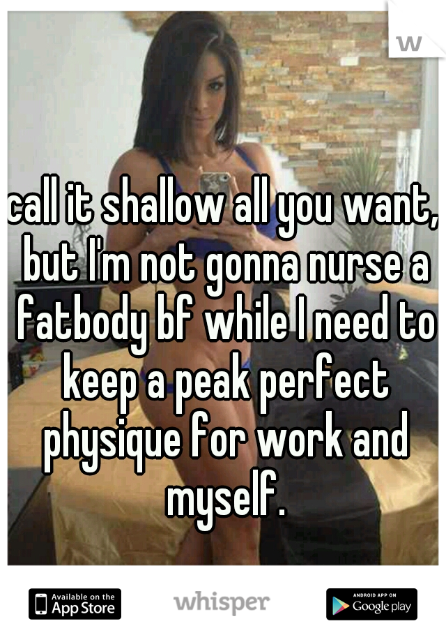 call it shallow all you want, but I'm not gonna nurse a fatbody bf while I need to keep a peak perfect physique for work and myself.