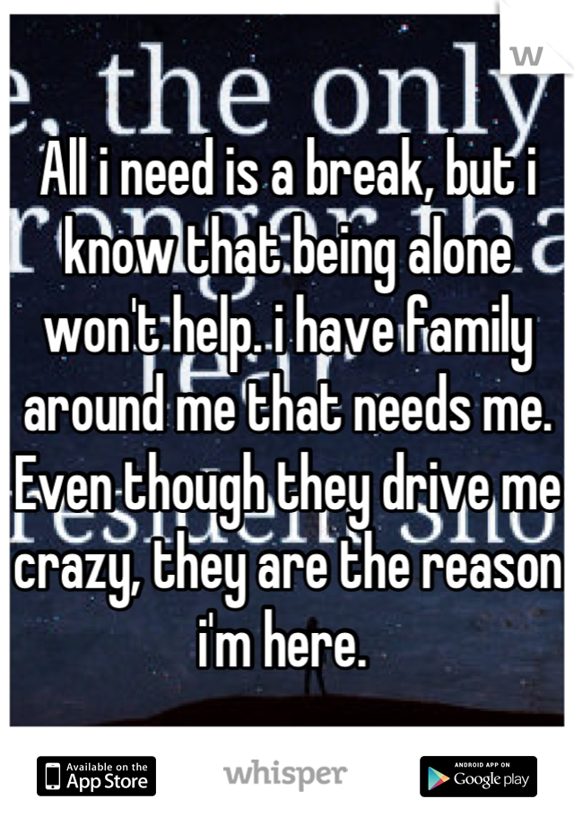 All i need is a break, but i know that being alone won't help. i have family around me that needs me. Even though they drive me crazy, they are the reason i'm here. 
