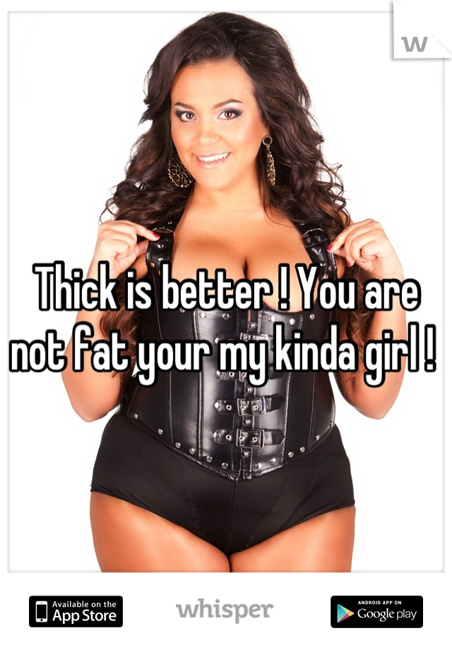 Thick is better ! You are not fat your my kinda girl ! 
