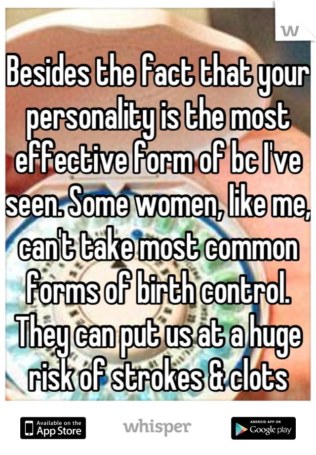 Besides the fact that your personality is the most effective form of bc I've seen. Some women, like me, can't take most common forms of birth control. They can put us at a huge risk of strokes & clots