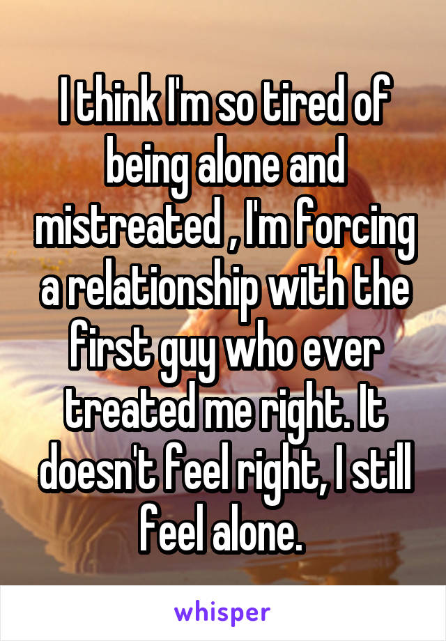 I think I'm so tired of being alone and mistreated , I'm forcing a relationship with the first guy who ever treated me right. It doesn't feel right, I still feel alone. 