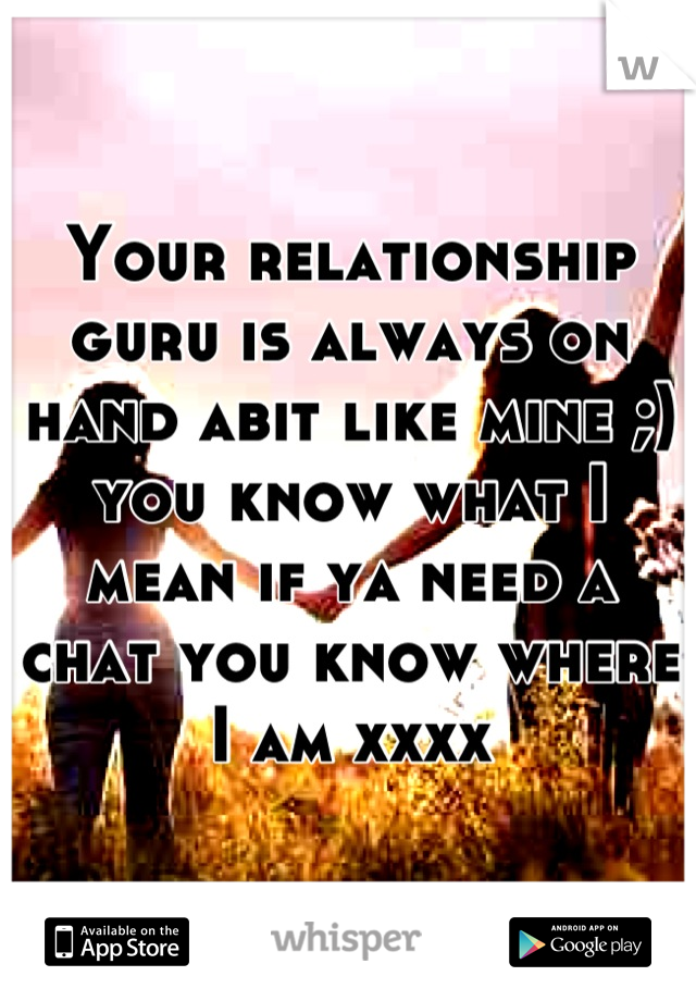 Your relationship guru is always on hand abit like mine ;) you know what I mean if ya need a chat you know where I am xxxx