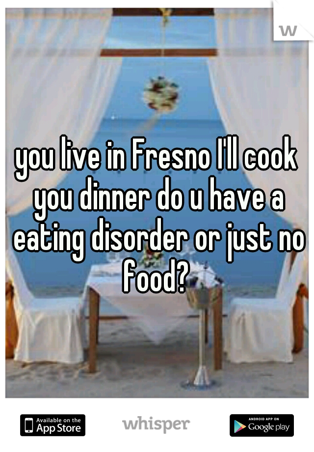 you live in Fresno I'll cook you dinner do u have a eating disorder or just no food? 