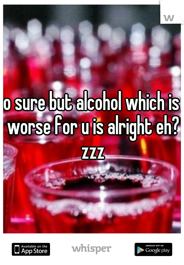 o sure but alcohol which is worse for u is alright eh? zzz