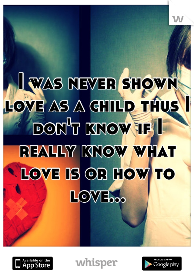 I was never shown love as a child thus I don't know if I really know what love is or how to love...