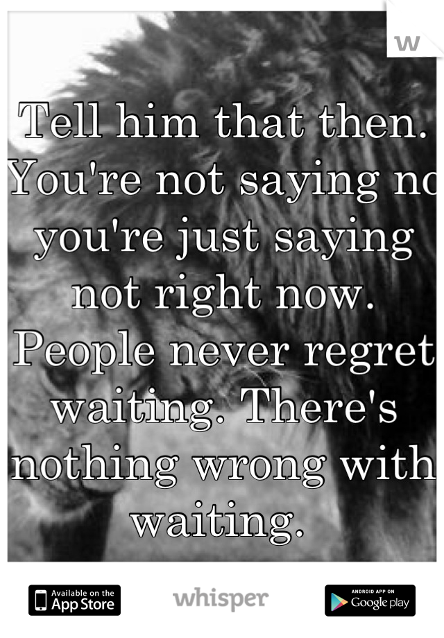 Tell him that then. You're not saying no you're just saying not right now. People never regret waiting. There's nothing wrong with waiting. 
