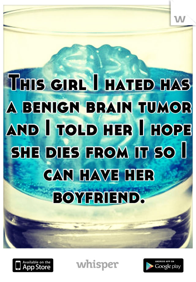 This girl I hated has a benign brain tumor and I told her I hope she dies from it so I can have her boyfriend.