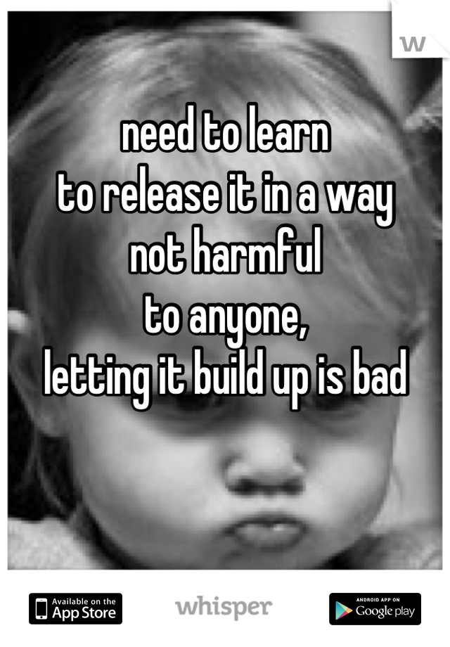 need to learn 
to release it in a way 
not harmful
to anyone,
letting it build up is bad