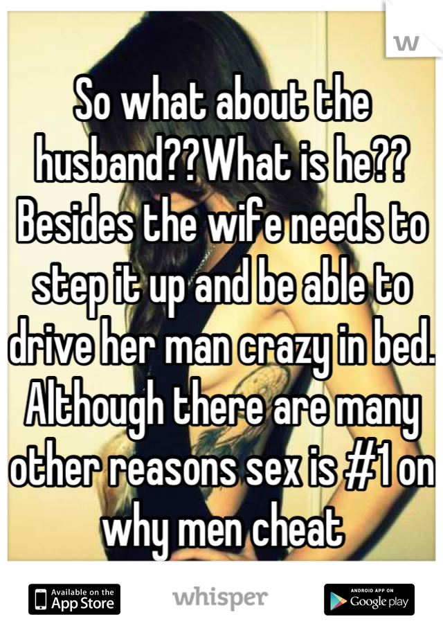 So what about the husband??What is he?? Besides the wife needs to step it up and be able to drive her man crazy in bed. Although there are many other reasons sex is #1 on why men cheat
