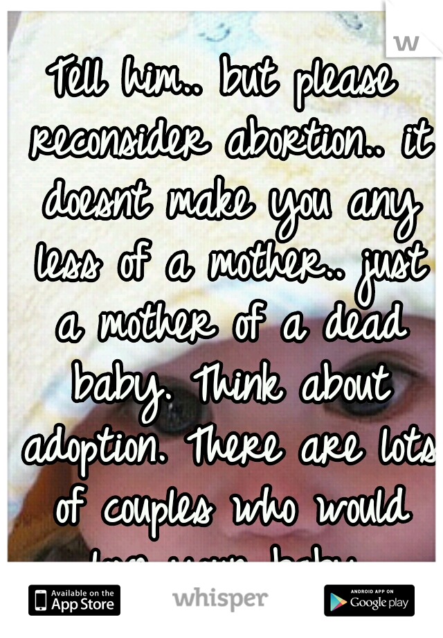 Tell him.. but please reconsider abortion.. it doesnt make you any less of a mother.. just a mother of a dead baby. Think about adoption. There are lots of couples who would love your baby.