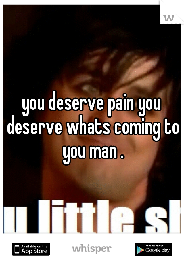 you deserve pain you deserve whats coming to you man .
