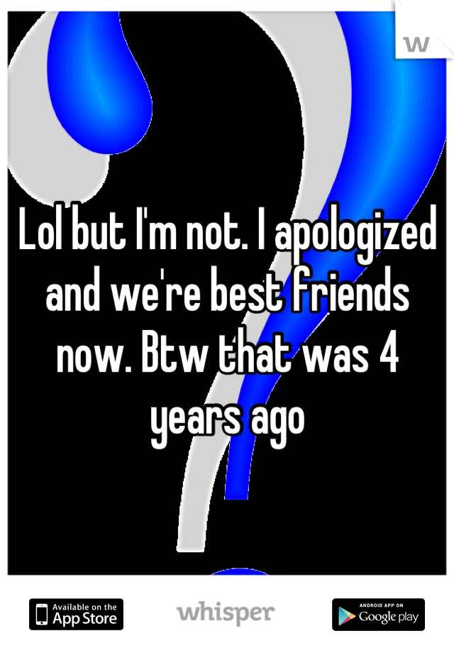 Lol but I'm not. I apologized and we're best friends now. Btw that was 4 years ago