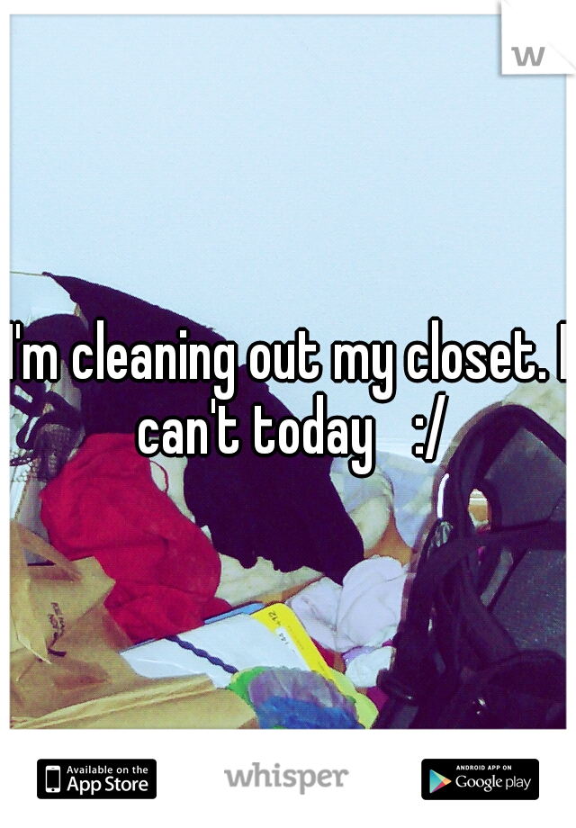I'm cleaning out my closet. I can't today
 :/