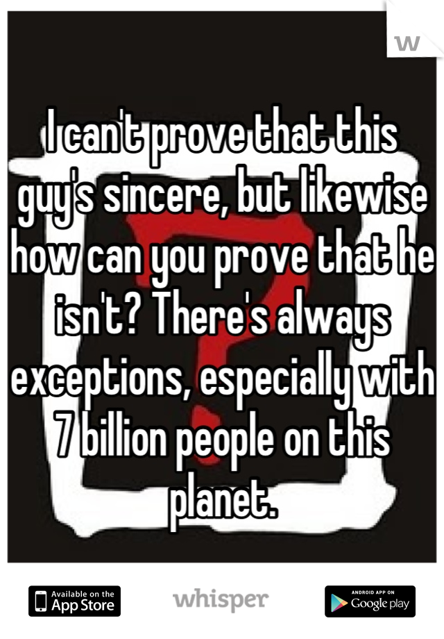 I can't prove that this guy's sincere, but likewise how can you prove that he isn't? There's always exceptions, especially with 7 billion people on this planet.