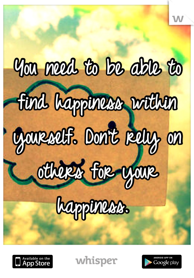 You need to be able to find happiness within yourself. Don't rely on others for your happiness. 