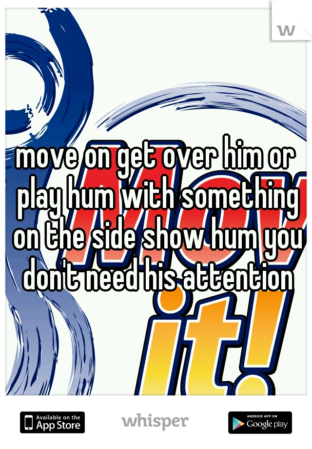 move on get over him or play hum with something on the side show hum you don't need his attention