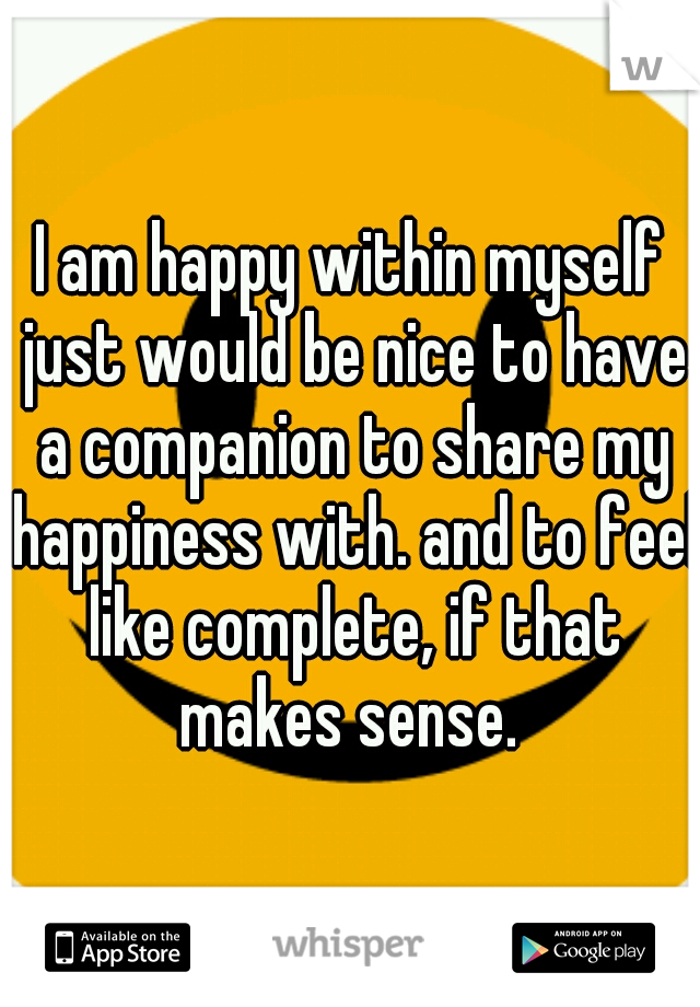 I am happy within myself just would be nice to have a companion to share my happiness with. and to feel like complete, if that makes sense. 
