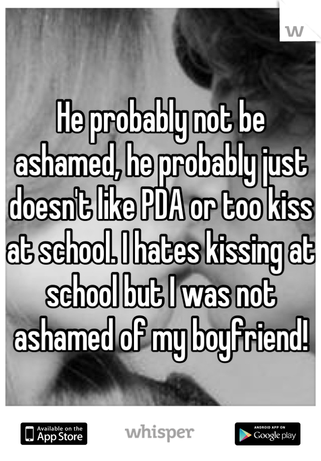 He probably not be ashamed, he probably just doesn't like PDA or too kiss at school. I hates kissing at school but I was not ashamed of my boyfriend!
