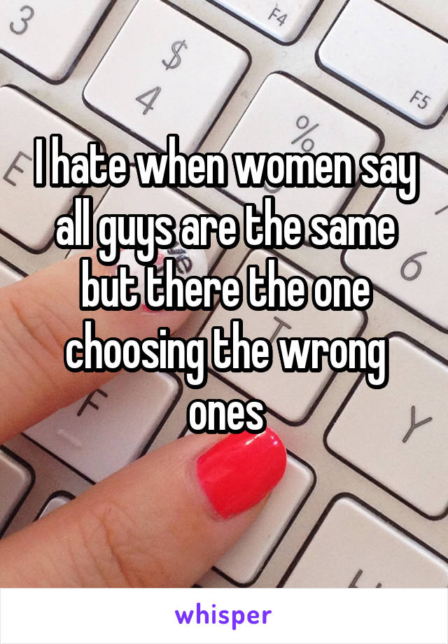 I hate when women say all guys are the same but there the one choosing the wrong ones
