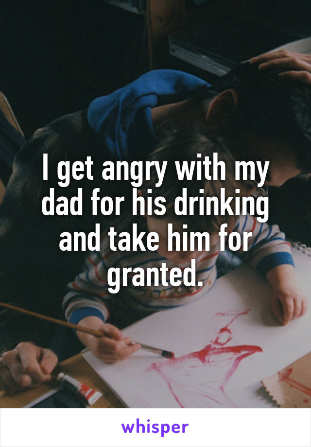 I get angry with my dad for his drinking and take him for granted.