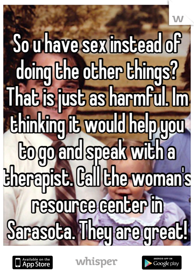 So u have sex instead of doing the other things? That is just as harmful. Im thinking it would help you to go and speak with a therapist. Call the woman's resource center in Sarasota. They are great!