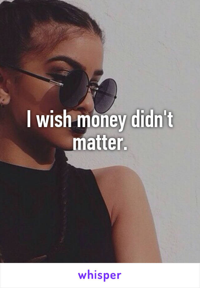 I wish money didn't matter.
