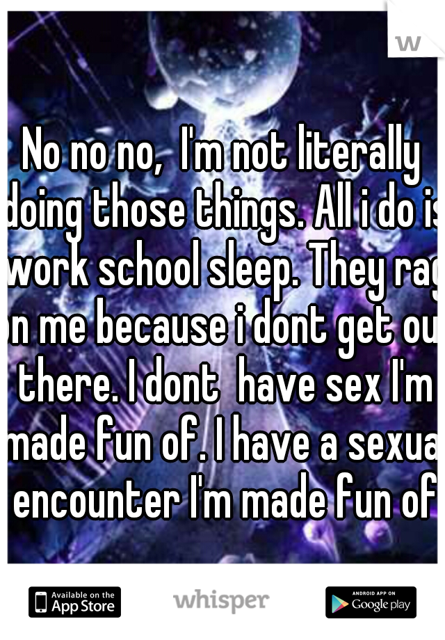 No no no,  I'm not literally doing those things. All i do is work school sleep. They rag on me because i dont get out there. I dont  have sex I'm made fun of. I have a sexual encounter I'm made fun of