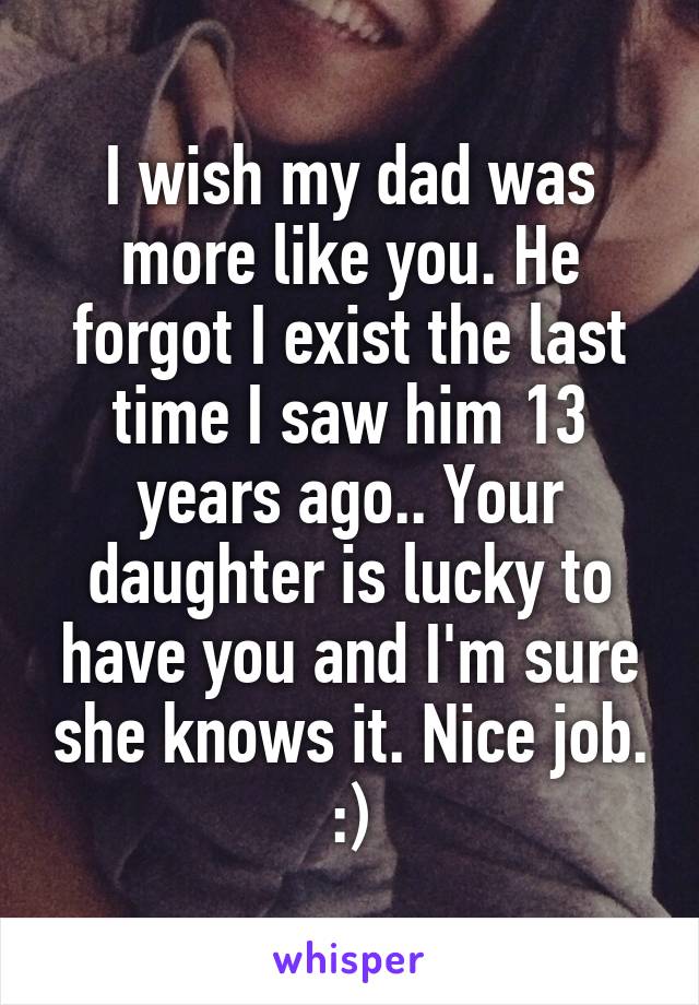 I wish my dad was more like you. He forgot I exist the last time I saw him 13 years ago.. Your daughter is lucky to have you and I'm sure she knows it. Nice job. :)