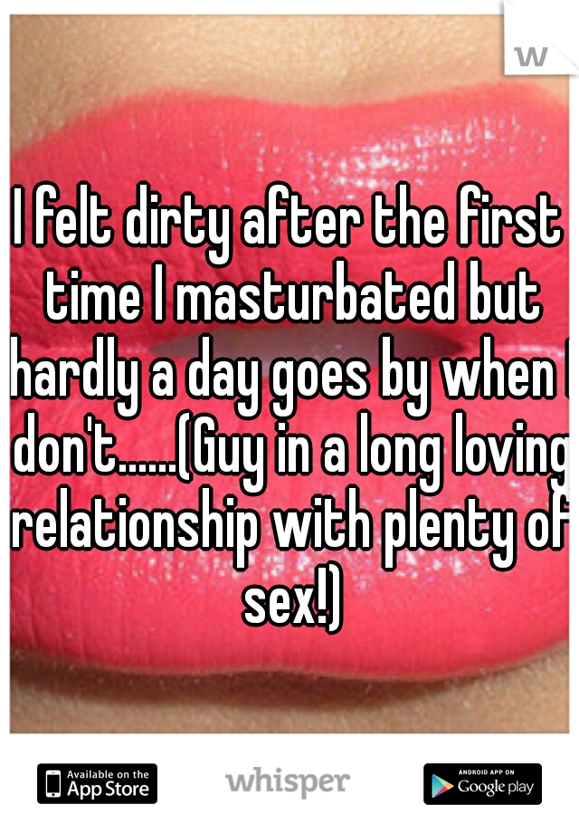 I felt dirty after the first time I masturbated but hardly a day goes by when I don't......(Guy in a long loving relationship with plenty of sex!)