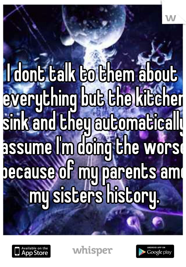 I dont talk to them about everything but the kitchen sink and they automatically assume I'm doing the worse because of my parents amd my sisters history.
