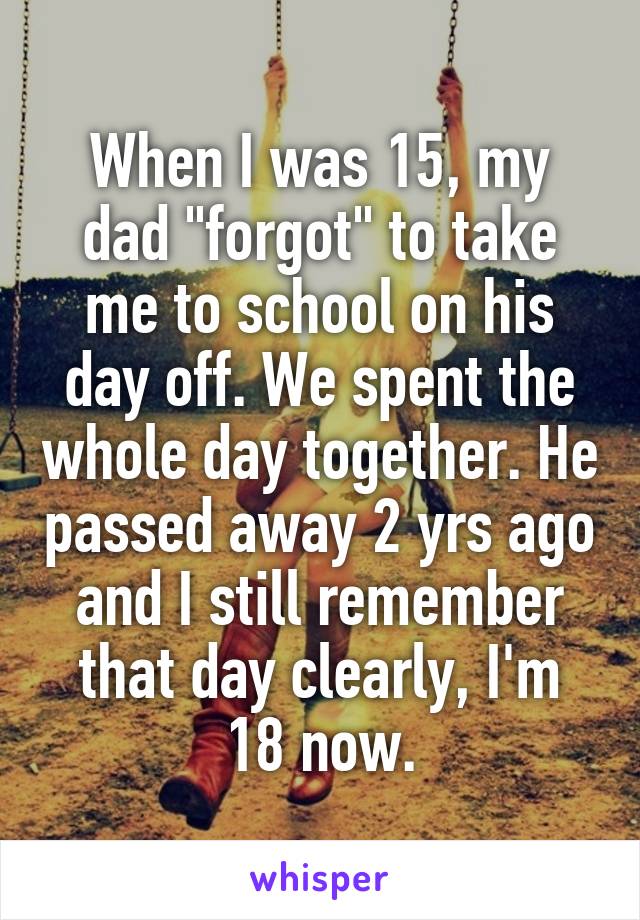 When I was 15, my dad "forgot" to take me to school on his day off. We spent the whole day together. He passed away 2 yrs ago and I still remember that day clearly, I'm 18 now.