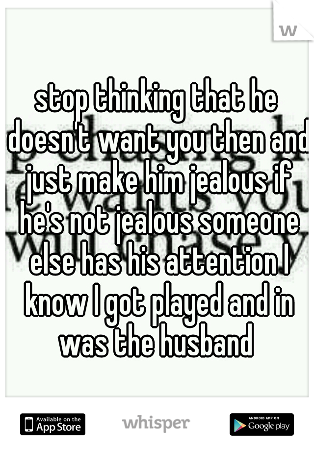 stop thinking that he doesn't want you then and just make him jealous if he's not jealous someone else has his attention I know I got played and in was the husband 