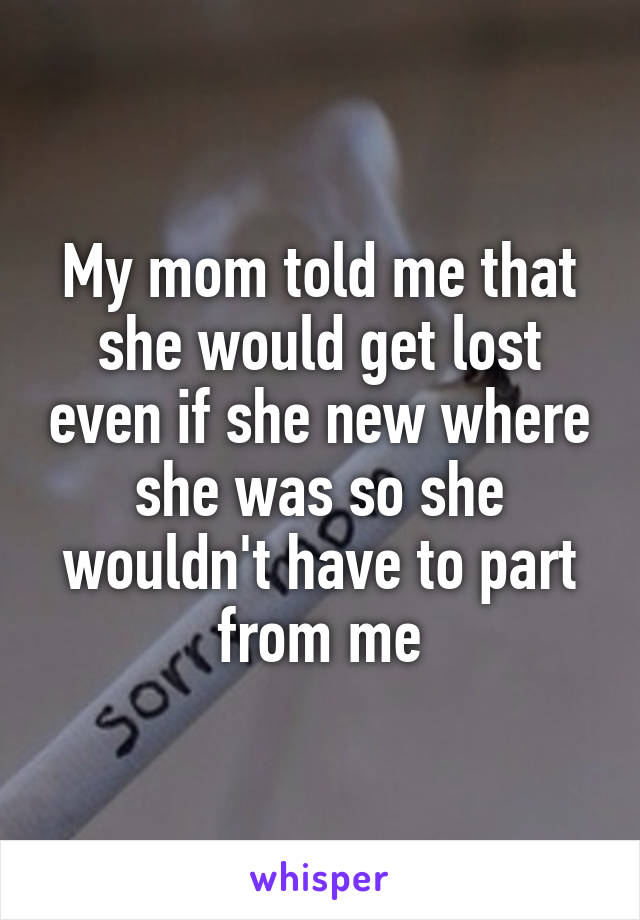My mom told me that she would get lost even if she new where she was so she wouldn't have to part from me