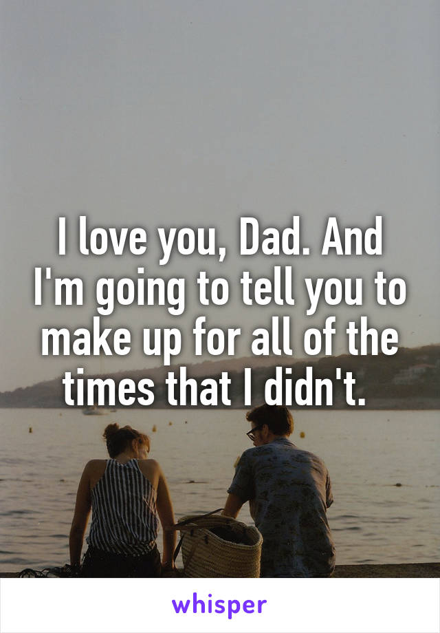 I love you, Dad. And I'm going to tell you to make up for all of the times that I didn't. 