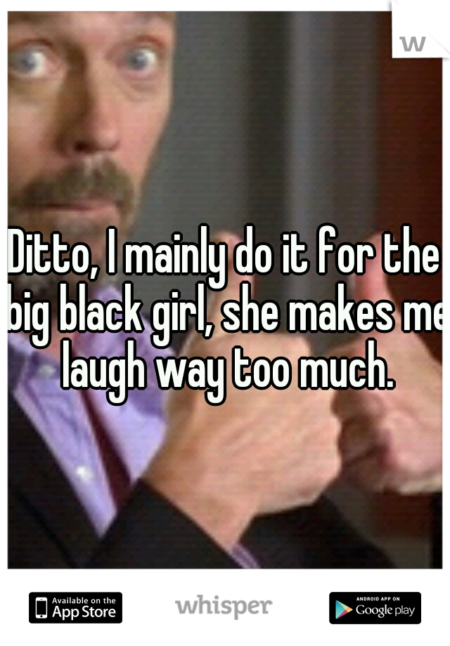 Ditto, I mainly do it for the big black girl, she makes me laugh way too much.