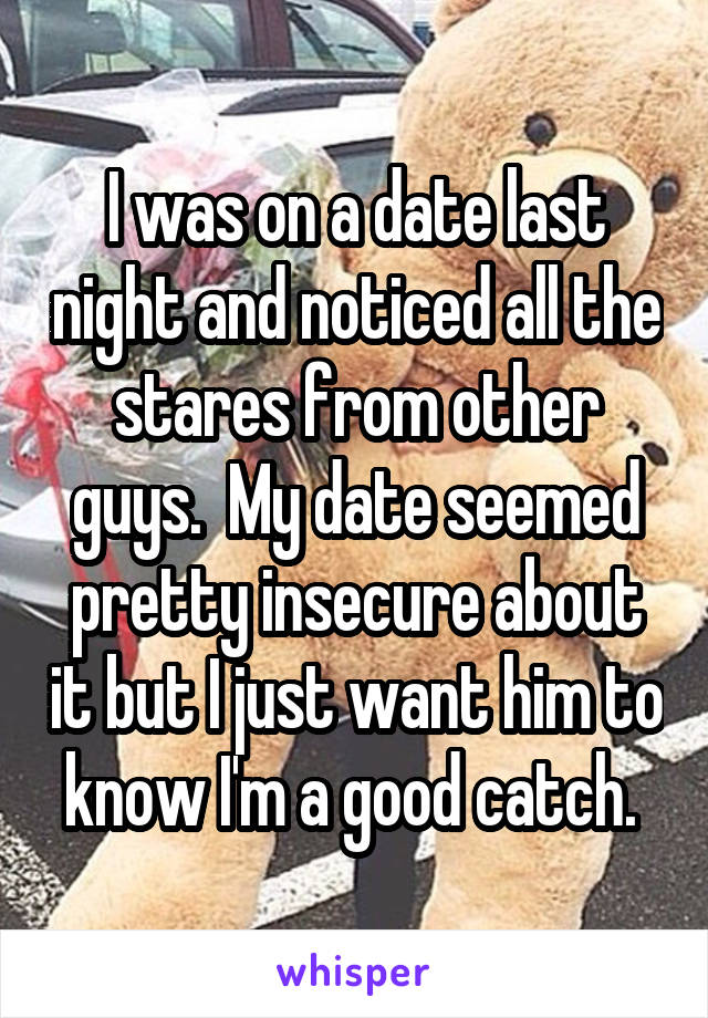 I was on a date last night and noticed all the stares from other guys.  My date seemed pretty insecure about it but I just want him to know I'm a good catch. 