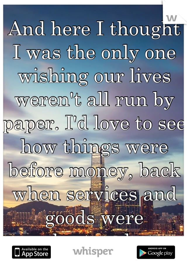 And here I thought I was the only one wishing our lives weren't all run by paper. I'd love to see how things were before money, back when services and goods were bartered.