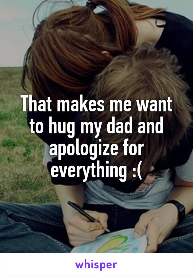 That makes me want to hug my dad and apologize for everything :(