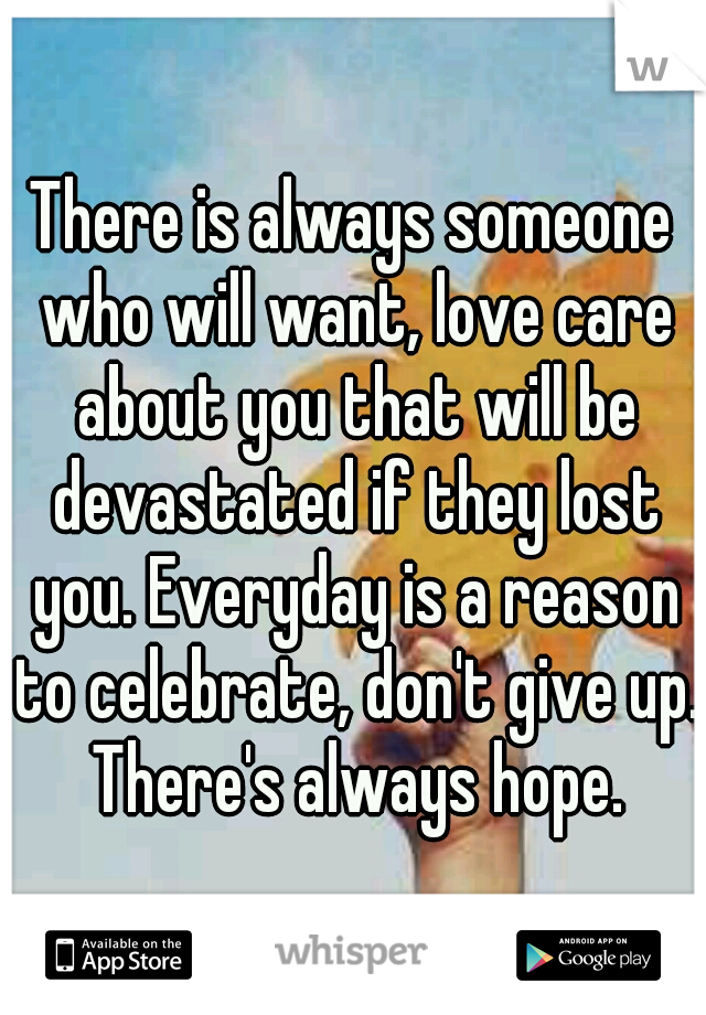 There is always someone who will want, love care about you that will be devastated if they lost you. Everyday is a reason to celebrate, don't give up. There's always hope.