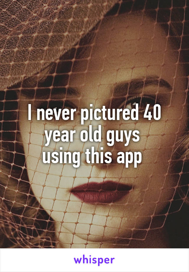 I never pictured 40 year old guys 
using this app 