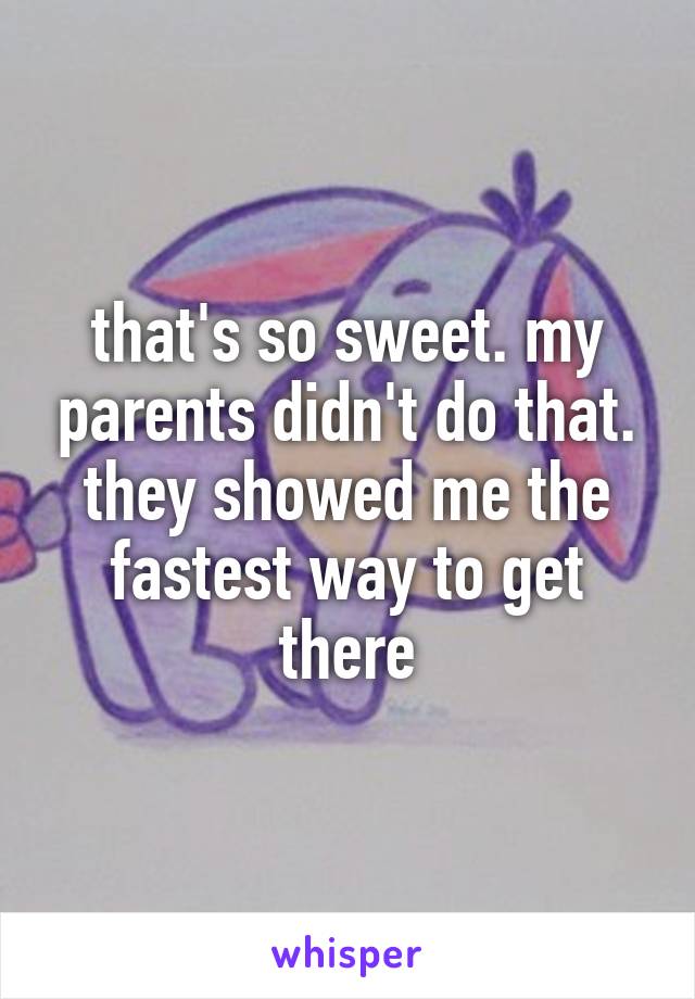 that's so sweet. my parents didn't do that. they showed me the fastest way to get there