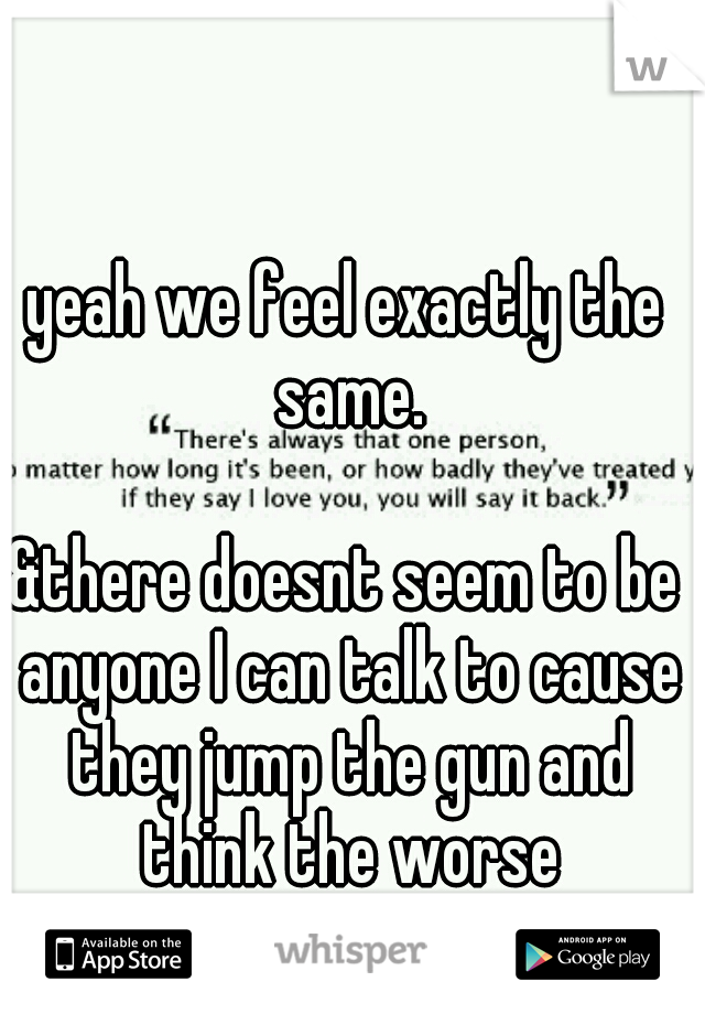 yeah we feel exactly the same. 


















&there doesnt seem to be anyone I can talk to cause they jump the gun and think the worse