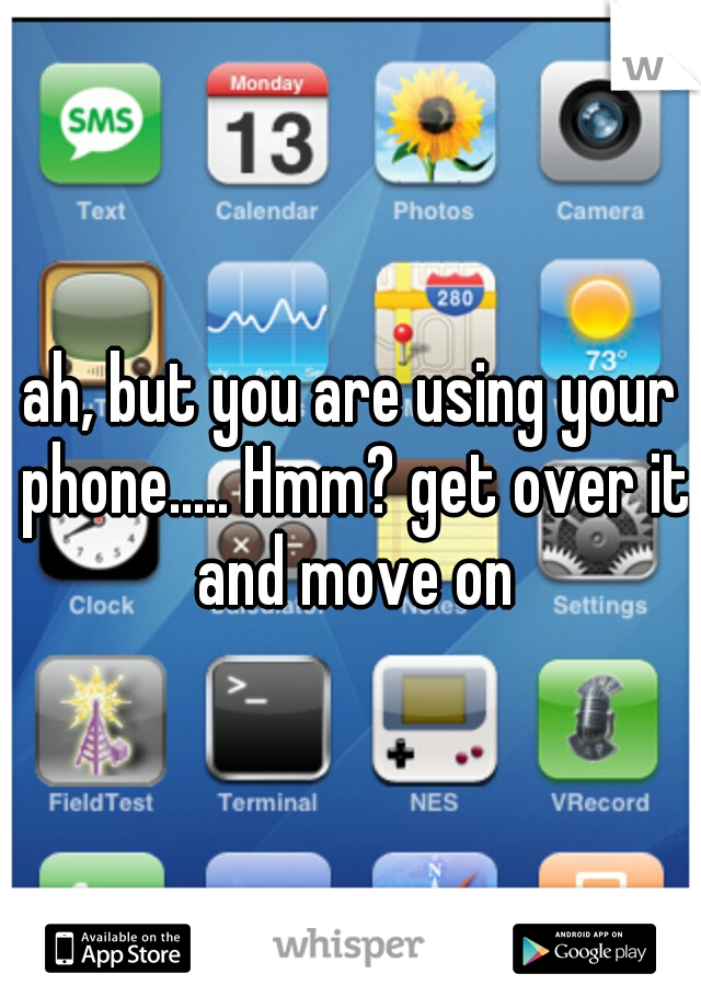 ah, but you are using your phone..... Hmm? get over it and move on