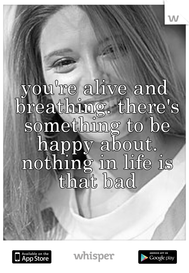 you're alive and breathing. there's something to be happy about. nothing in life is that bad