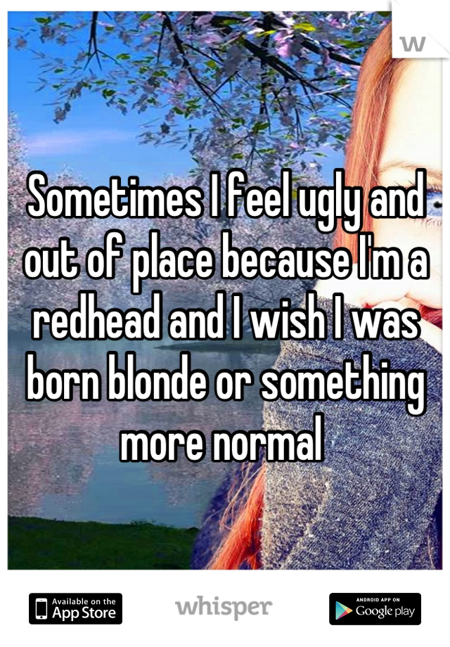 Sometimes I feel ugly and out of place because I'm a redhead and I wish I was born blonde or something more normal 