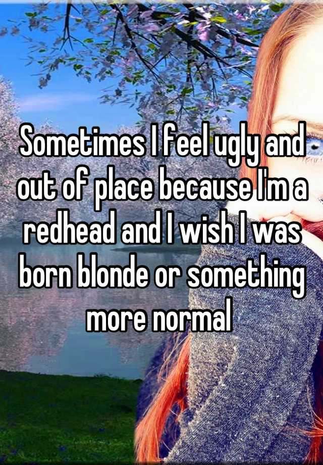 Sometimes I feel ugly and out of place because I'm a redhead and I wish I was born blonde or something more normal 