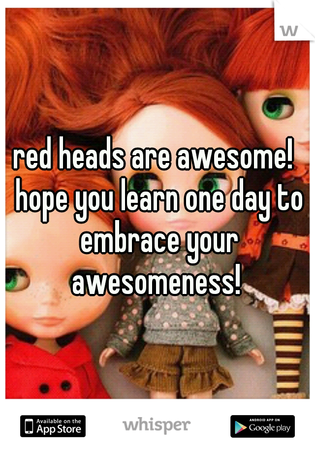 red heads are awesome!  hope you learn one day to embrace your awesomeness! 