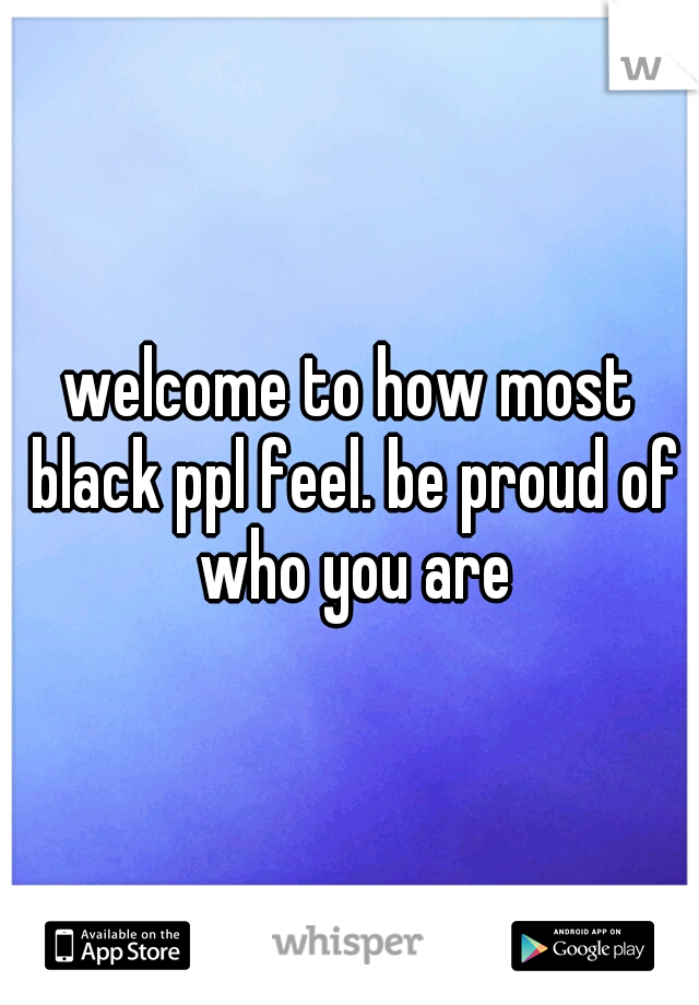 welcome to how most black ppl feel. be proud of who you are