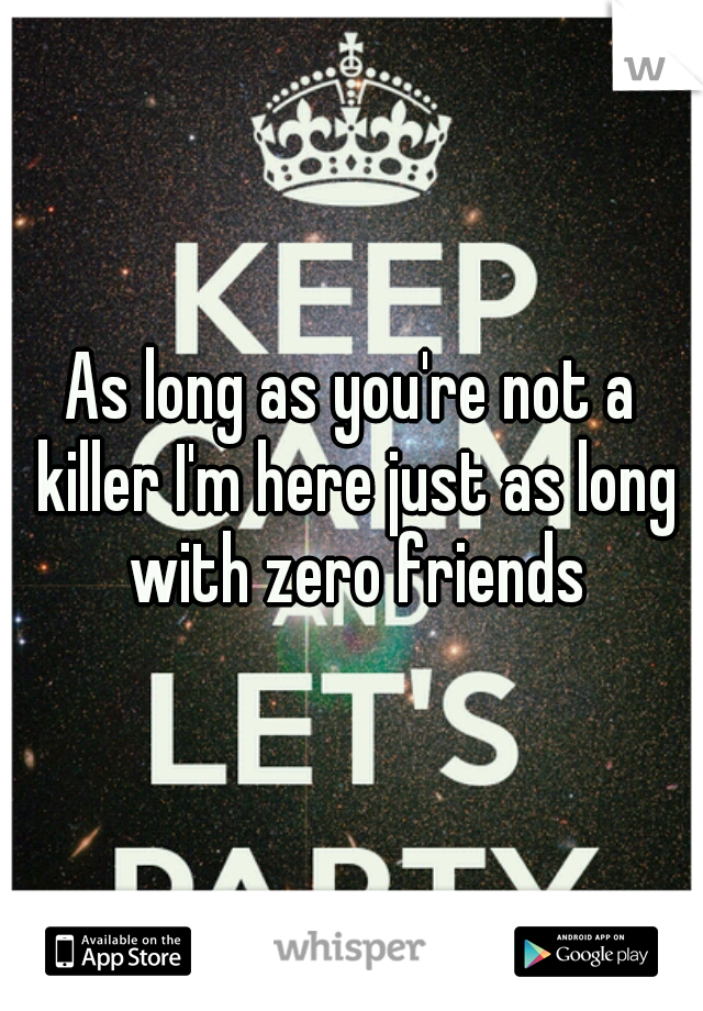 As long as you're not a killer I'm here just as long with zero friends