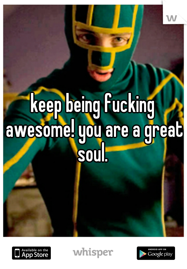 keep being fucking awesome! you are a great soul. 